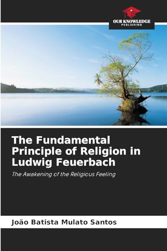 The Fundamental Principle of Religion in Ludwig Feuerbach: The Awakening of the Religious Feeling von Our Knowledge Publishing