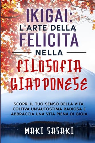 IKIGAI: L'arte della felicità nella Filosofia Giapponese: Scopri il Tuo Senso della Vita, Coltiva un'Autostima Radiosa e Abbraccia una Vita Piena di Gioia