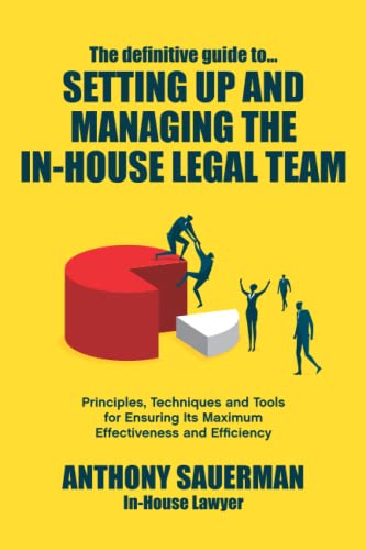 The definitive guide to setting up and managing the in-house legal team: Principles, techniques and tools for ensuring its maximum effectiveness and efficiency