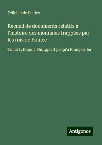 Recueil de documents relatifs à l'histoire des monnaies frappées par les rois de France: Tome 1, Depuis Philippe II jusqu'à François Ier von Antigonos Verlag