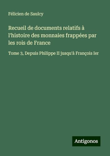 Recueil de documents relatifs à l'histoire des monnaies frappées par les rois de France: Tome 3, Depuis Philippe II jusqu'à François Ier von Antigonos Verlag