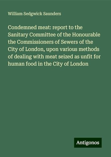 Condemned meat: report to the Sanitary Committee of the Honourable the Commissioners of Sewers of the City of London, upon various methods of dealing ... as unfit for human food in the City of London von Antigonos Verlag