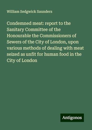 Condemned meat: report to the Sanitary Committee of the Honourable the Commissioners of Sewers of the City of London, upon various methods of dealing ... as unfit for human food in the City of London von Antigonos Verlag