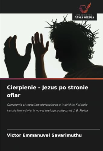 Cierpienie - Jezus po stronie ofiar: Cierpienia chrześcijan-nietykalnych w indyjskim Kościele katolickim w świetle nowej teologii politycznej J. B. ... nowej teologii politycznej J. B. Metza von Wydawnictwo Nasza Wiedza