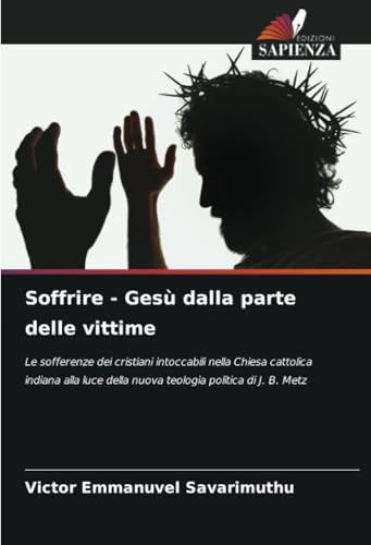 Soffrire - Gesù dalla parte delle vittime: Le sofferenze dei cristiani intoccabili nella Chiesa cattolica indiana alla luce della nuova teologia politica di J. B. Metz von Edizioni Sapienza