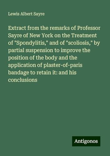 Extract from the remarks of Professor Sayre of New York on the Treatment of "Spondylitis," and of "scoliosis," by partial suspension to improve the ... bandage to retain it: and his conclusions