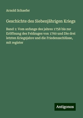 Geschichte des Siebenjährigen Kriegs: Band 1: Vom anfange des jahres 1758 bis zur Eröffnung des Feldzuges von 1760 und Die drei letzten Kriegsjahre und die Friedensschlüsse, mit register von Antigonos Verlag