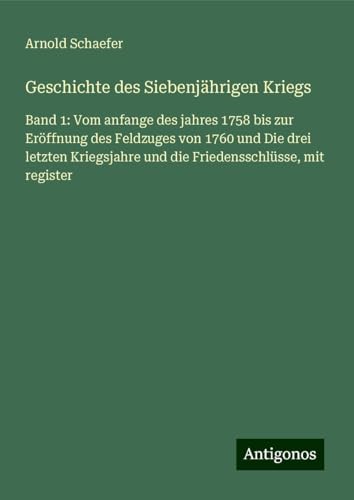 Geschichte des Siebenjährigen Kriegs: Band 1: Vom anfange des jahres 1758 bis zur Eröffnung des Feldzuges von 1760 und Die drei letzten Kriegsjahre und die Friedensschlüsse, mit register von Antigonos Verlag