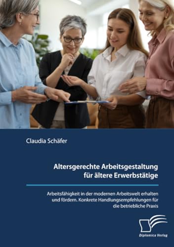 Altersgerechte Arbeitsgestaltung für ältere Erwerbstätige. Arbeitsfähigkeit in der modernen Arbeitswelt erhalten und fördern. Konkrete Handlungsempfehlungen für die betriebliche Praxis. von Diplomica Verlag