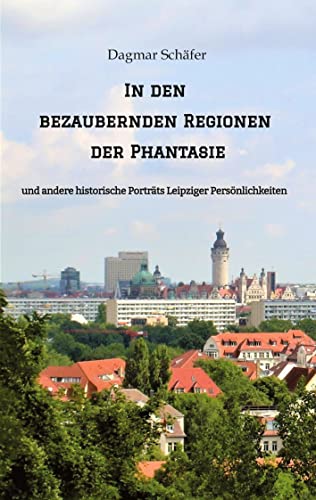 In den bezaubernden Regionen der Phantasie: und andere historische Porträts Leipziger Persönlichkeiten. Sechzehn berühmte oder auch vergessene kluge ... 18. bis 20. Jahrhunderts werden vorgestellt