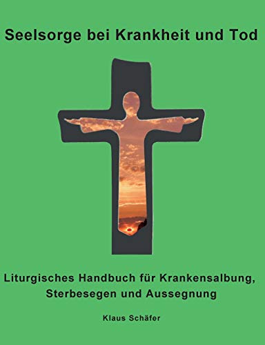 Seelsorge bei Krankheit und Tod: Liturgisches Handbuch für Krankensalbung, Sterbesegen und Aussegnung