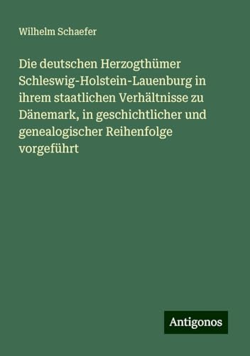 Die deutschen Herzogthümer Schleswig-Holstein-Lauenburg in ihrem staatlichen Verhältnisse zu Dänemark, in geschichtlicher und genealogischer Reihenfolge vorgeführt von Antigonos Verlag