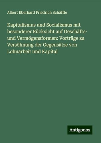 Kapitalismus und Socialismus mit besonderer Rücksicht auf Geschäfts- und Vermögensformen: Vorträge zu Versöhnung der Gegensätze von Lohnarbeit und Kapital von Antigonos Verlag