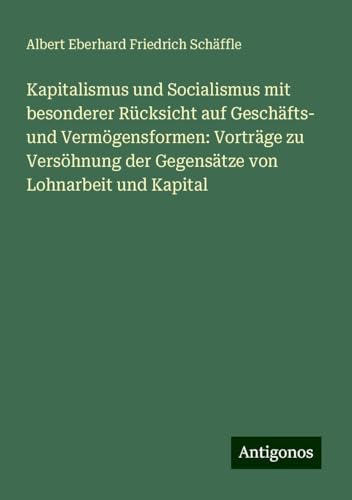 Kapitalismus und Socialismus mit besonderer Rücksicht auf Geschäfts- und Vermögensformen: Vorträge zu Versöhnung der Gegensätze von Lohnarbeit und Kapital von Antigonos Verlag
