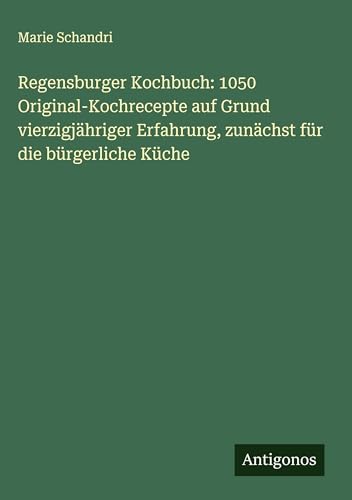Regensburger Kochbuch: 1050 Original-Kochrecepte auf Grund vierzigjähriger Erfahrung, zunächst für die bürgerliche Küche von Antigonos Verlag