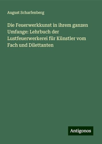 Die Feuerwerkkunst in ihrem ganzen Umfange: Lehrbuch der Lustfeuerwerkerei für Künstler vom Fach und Dilettanten von Antigonos Verlag