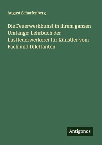 Die Feuerwerkkunst in ihrem ganzen Umfange: Lehrbuch der Lustfeuerwerkerei für Künstler vom Fach und Dilettanten von Antigonos Verlag