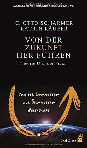 Von der Zukunft her führen: Von der Egosystem- zur Ökosystem-Wirtschaft. Theorie U in der Praxis Von der Zukunft her führen: Von der Egosystem- zur Ökosystem-Wirtschaft. Theorie U in der Praxis