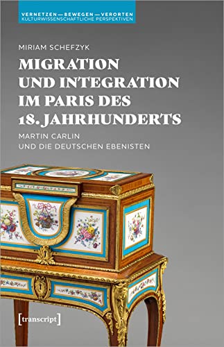 Migration und Integration im Paris des 18. Jahrhunderts: Martin Carlin und die deutschen Ebenisten (Vernetzen - bewegen - verorten: Kulturwissenschaftliche Perspektiven) von transcript