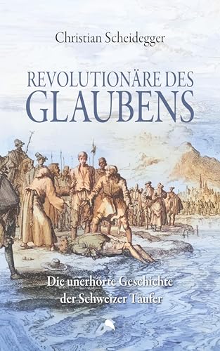 Revolutionäre des Glaubens: Die unerhörte Geschichte der Schweizer Täufer