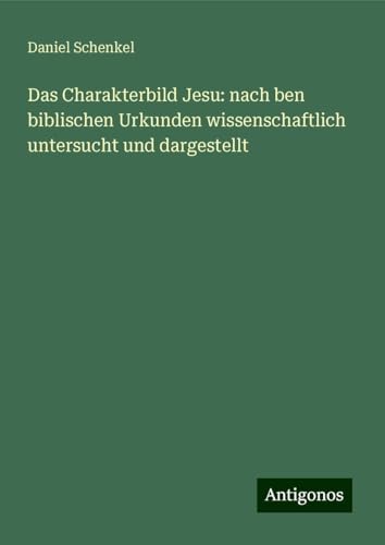 Das Charakterbild Jesu: nach ben biblischen Urkunden wissenschaftlich untersucht und dargestellt von Antigonos Verlag