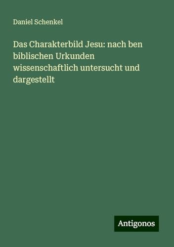 Das Charakterbild Jesu: nach ben biblischen Urkunden wissenschaftlich untersucht und dargestellt von Antigonos Verlag