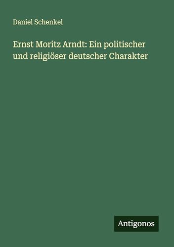 Ernst Moritz Arndt: Ein politischer und religiöser deutscher Charakter von Antigonos Verlag