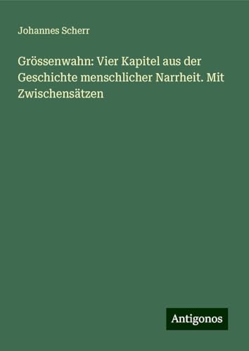 Grössenwahn: Vier Kapitel aus der Geschichte menschlicher Narrheit. Mit Zwischensätzen Grössenwahn: Vier Kapitel aus der Geschichte menschlicher Narrheit. Mit Zwischensätzen von Antigonos Verlag