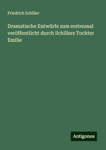 Dramatische Entwürfe zum erstenmal veröffentlicht durch Schillers Tochter Emilie Dramatische Entwürfe zum erstenmal veröffentlicht durch Schillers Tochter Emilie von Antigonos Verlag