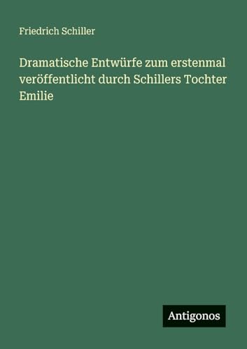 Dramatische Entwürfe zum erstenmal veröffentlicht durch Schillers Tochter Emilie Dramatische Entwürfe zum erstenmal veröffentlicht durch Schillers Tochter Emilie von Antigonos Verlag