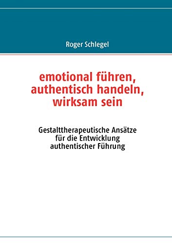 emotional führen, authentisch handeln, wirksam sein: Gestalttherapeutische Ansätze für die Entwicklung authentischer Führung von Books on Demand GmbH
