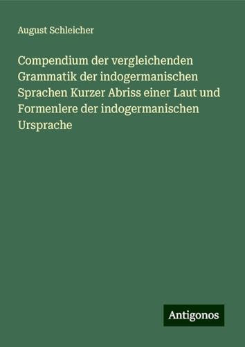 Compendium der vergleichenden Grammatik der indogermanischen Sprachen Kurzer Abriss einer Laut und Formenlere der indogermanischen Ursprache von Antigonos Verlag