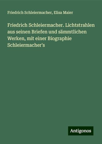Friedrich Schleiermacher. Lichtstrahlen aus seinen Briefen und sämmtlichen Werken, mit einer Biographie Schleiermacher's Friedrich Schleiermacher. Lichtstrahlen aus seinen Briefen und sämmtlichen Werken, mit einer Biographie Schleiermacher's von Antigonos Verlag