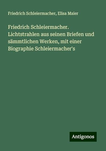 Friedrich Schleiermacher. Lichtstrahlen aus seinen Briefen und sämmtlichen Werken, mit einer Biographie Schleiermacher's von Antigonos Verlag