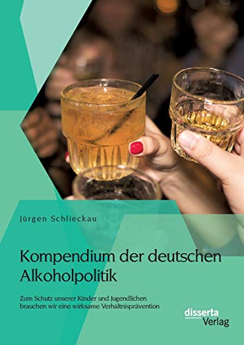 Kompendium der deutschen Alkoholpolitik: Zum Schutz unserer Kinder und Jugendlichen brauchen wir eine wirksame Verhältnisprävention von Disserta Verlag