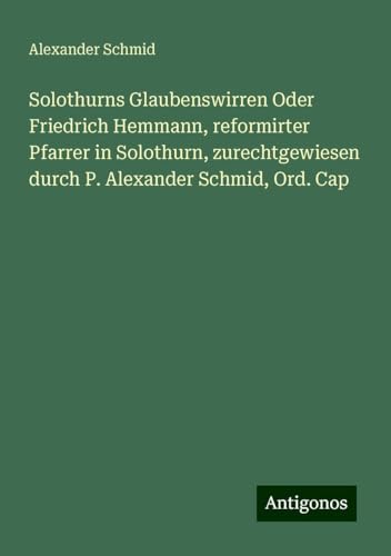 Solothurns Glaubenswirren Oder Friedrich Hemmann, reformirter Pfarrer in Solothurn, zurechtgewiesen durch P. Alexander Schmid, Ord. Cap von Antigonos Verlag