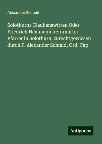 Solothurns Glaubenswirren Oder Friedrich Hemmann, reformirter Pfarrer in Solothurn, zurechtgewiesen durch P. Alexander Schmid, Ord. Cap von Antigonos Verlag