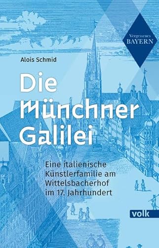 Die Münchner Galilei: Eine italienische Künstlerfamilie am Wittelsbacherhof im 17. Jahrhundert (Vergessenes Bayern)