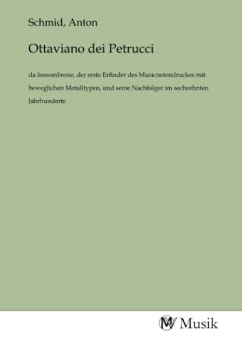 Ottaviano dei Petrucci: da fossombrone, der erste Erfinder des Musicnotendruckes mit beweglichen Metalltypen, und seine Nachfolger im sechzehnten Jahrhunderte