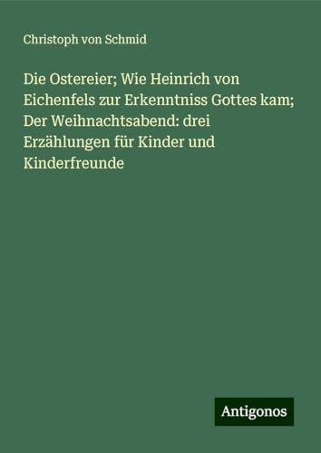 Die Ostereier; Wie Heinrich von Eichenfels zur Erkenntniss Gottes kam; Der Weihnachtsabend: drei Erzählungen für Kinder und Kinderfreunde von Antigonos Verlag