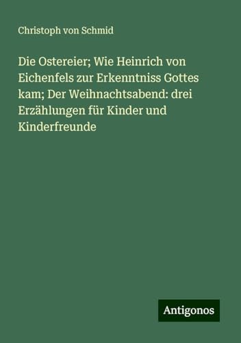 Die Ostereier; Wie Heinrich von Eichenfels zur Erkenntniss Gottes kam; Der Weihnachtsabend: drei Erzählungen für Kinder und Kinderfreunde von Antigonos Verlag