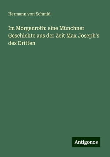 Im Morgenroth: eine Münchner Geschichte aus der Zeit Max Joseph's des Dritten von Antigonos Verlag