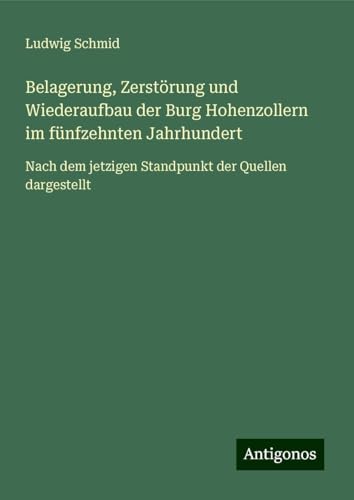 Belagerung, Zerstörung und Wiederaufbau der Burg Hohenzollern im fünfzehnten Jahrhundert: Nach dem jetzigen Standpunkt der Quellen dargestellt von Antigonos Verlag