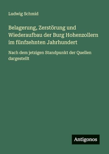 Belagerung, Zerstörung und Wiederaufbau der Burg Hohenzollern im fünfzehnten Jahrhundert: Nach dem jetzigen Standpunkt der Quellen dargestellt von Antigonos Verlag