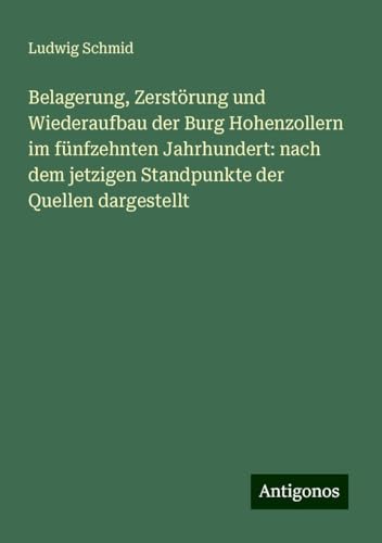 Belagerung, Zerstörung und Wiederaufbau der Burg Hohenzollern im fünfzehnten Jahrhundert: nach dem jetzigen Standpunkte der Quellen dargestellt von Antigonos Verlag