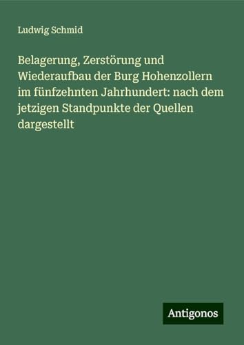 Belagerung, Zerstörung und Wiederaufbau der Burg Hohenzollern im fünfzehnten Jahrhundert: nach dem jetzigen Standpunkte der Quellen dargestellt von Antigonos Verlag