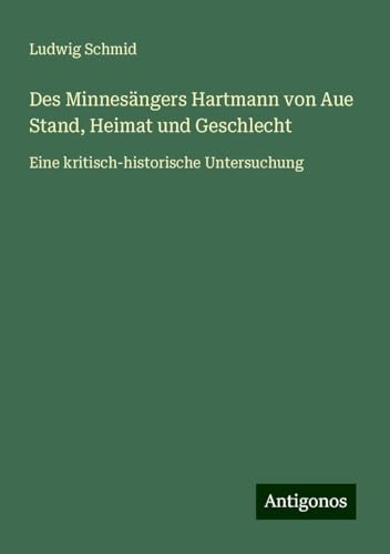 Des Minnesängers Hartmann von Aue Stand, Heimat und Geschlecht: Eine kritisch-historische Untersuchung von Antigonos Verlag