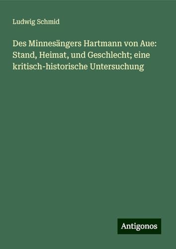 Des Minnesängers Hartmann von Aue: Stand, Heimat, und Geschlecht; eine kritisch-historische Untersuchung von Antigonos Verlag