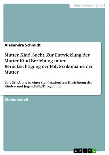 Mutter, Kind, Sucht. Zur Entwicklung der Mutter-Kind-Beziehung unter Berücksichtigung der Polytoxikomanie der Mutter: Eine Erhebung in einer ... der Kinder- und Jugendhilfe/Drogenhilfe von GRIN Verlag