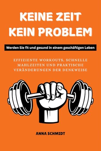 KEINE ZEIT, KEIN PROBLEM Werden Sie fit und gesund in einem geschäftigen Leben: Effiziente Workouts, schnelle Mahlzeiten und praktische Veränderungen der Denkweise